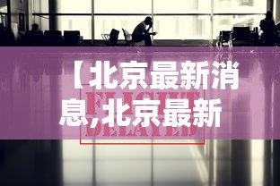 【北京最新消息,北京最新消息今天】