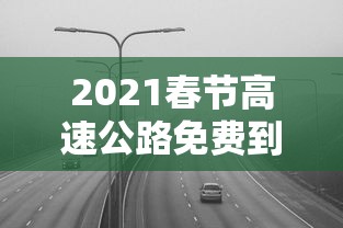 2021春节高速公路免费到几号：2021春节高速公路免费到几号截止