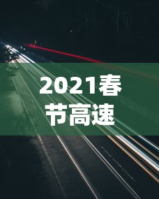 2021春节高速公路免费到几号：2021春节高速公路免费到几号截止