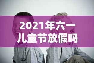 2021年六一儿童节放假吗—（六一儿童节放假2026）