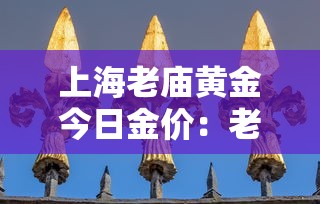 上海老庙黄金今日金价：老庙黄金多少钱一克今天最新价