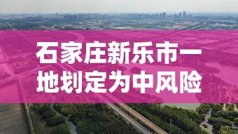 石家庄新乐市一地划定为中风险区—（石家庄新乐市县还是区）