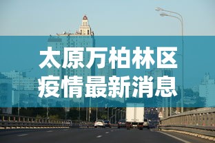 太原万柏林区疫情最新消息 → 太原万柏林区新冠疫情开始时间