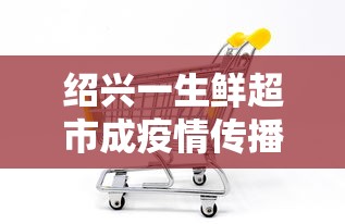 绍兴一生鲜超市成疫情传播新焦点的简单介绍