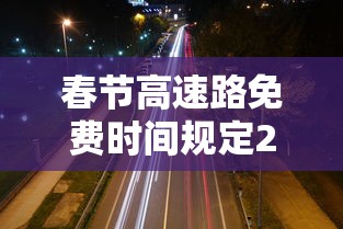 春节高速路免费时间规定2021最新—(春节高速免费政策) 春节高速路免费时间规定2021最新—(春节高速免费政策)