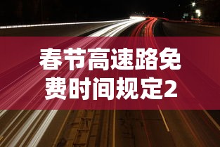 春节高速路免费时间规定2021最新—(春节高速免费政策) 春节高速路免费时间规定2021最新—(春节高速免费政策)