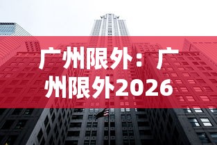 广州限外:广州限外2026年最新规定时间 广州限外:广州限外2026年最新规定时间