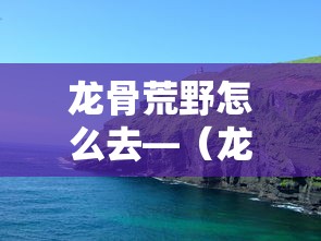 龙骨荒野怎么去—（龙骨荒野怎么去奥格瑞玛）
