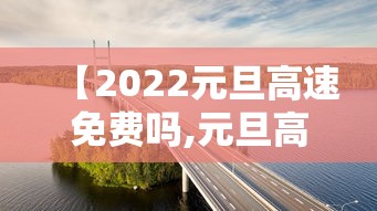 【2022元旦高速免费吗,元旦高速收费吗】 【2022元旦高速免费吗,元旦高速收费吗】