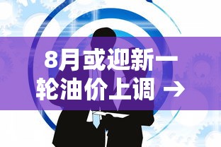 8月或迎新一轮油价上调 → 8月油价调整预计降幅