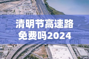 清明节高速路免费吗2024—（清明节高速免费吗2026年最新消息五一）