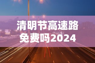 清明节高速路免费吗2024—（清明节高速免费吗2026年最新消息五一）