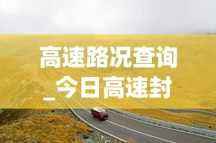 高速路况查询_今日高速封路情况—(高速路况查询今日高速封路情况山西) 高速路况查询_今日高速封路情况—(高速路况查询今日高速封路情况山西)