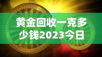 黄金回收一克多少钱2023今日价—（黄金回收价格多少钱一克2023）