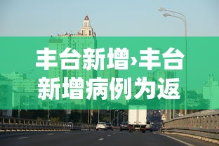 丰台新增›丰台新增病例为返京人员主动报备 丰台新增›丰台新增病例为返京人员主动报备