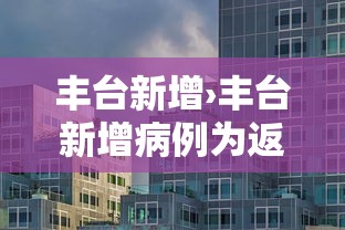 丰台新增›丰台新增病例为返京人员主动报备 丰台新增›丰台新增病例为返京人员主动报备