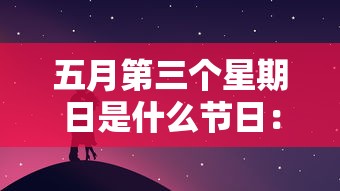 五月第三个星期日是什么节日:每年五月第三周为 五月第三个星期日是什么节日:每年五月第三周为