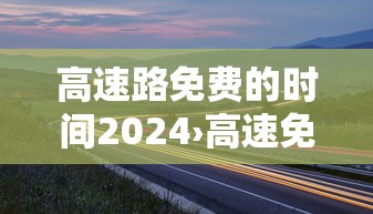 高速路免费的时间2024›高速免费2024免费几天 高速路免费的时间2024›高速免费2024免费几天