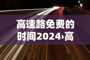 高速路免费的时间2024›高速免费2024免费几天