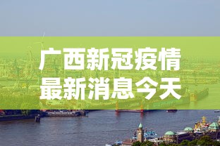 广西新冠疫情最新消息今天:广西新冠疫情最新消息今天封城了 广西新冠疫情最新消息今天:广西新冠疫情最新消息今天封城了