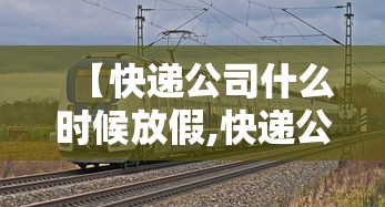 【快递公司什么时候放假,快递公司什么时候放假过年】