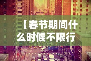 【春节期间什么时候不限行·春节节假日什么时候免过路费的】 【春节期间什么时候不限行·春节节假日什么时候免过路费的】
