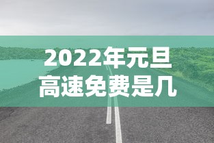 2022年元旦高速免费是几天—(元旦高速公路是否免费) 2022年元旦高速免费是几天—(元旦高速公路是否免费)