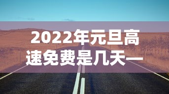 2022年元旦高速免费是几天—(元旦高速公路是否免费) 2022年元旦高速免费是几天—(元旦高速公路是否免费)
