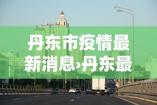 丹东市疫情最新消息›丹东最新发布 丹东市疫情最新消息›丹东最新发布