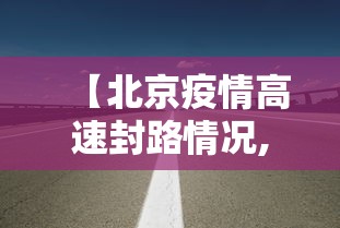 【北京疫情高速封路情况,北京高速封闭情况】 【北京疫情高速封路情况,北京高速封闭情况】
