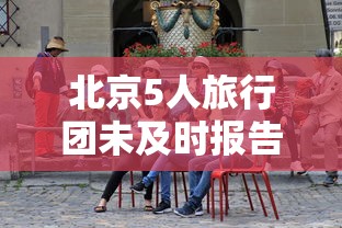 北京5人旅行团未及时报告密接上千人：北京旅游团5日半自由行