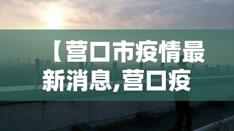 【营口市疫情最新消息,营口疫情开始封控的时间】 【营口市疫情最新消息,营口疫情开始封控的时间】