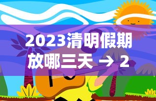 2023清明假期放哪三天 → 2023清明假期怎么放假
