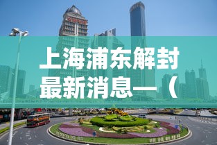 上海浦东解封最新消息—（浦东1）
