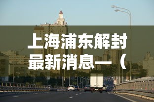 上海浦东解封最新消息—（浦东1）