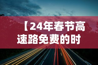 【24年春节高速路免费的时间,24年春节高速免费几天】 【24年春节高速路免费的时间,24年春节高速免费几天】