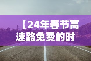 【24年春节高速路免费的时间,24年春节高速免费几天】 【24年春节高速路免费的时间,24年春节高速免费几天】
