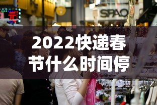 2022快递春节什么时间停运:过年快递什么时候停 2022快递春节什么时间停运:过年快递什么时候停