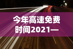 今年高速免费时间2021—(今年高速公路免费的时间) 今年高速免费时间2021—(今年高速公路免费的时间)