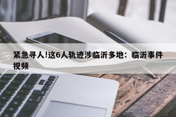 紧急寻人!这6人轨迹涉临沂多地:临沂事件视频
