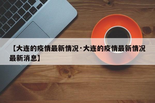 【大连的疫情最新情况·大连的疫情最新情况最新消息】