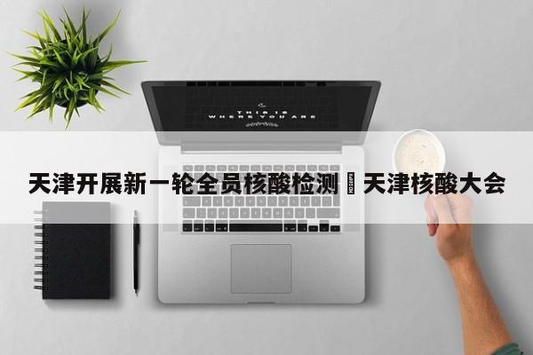 天津开展新一轮全员核酸检测›天津核酸大会