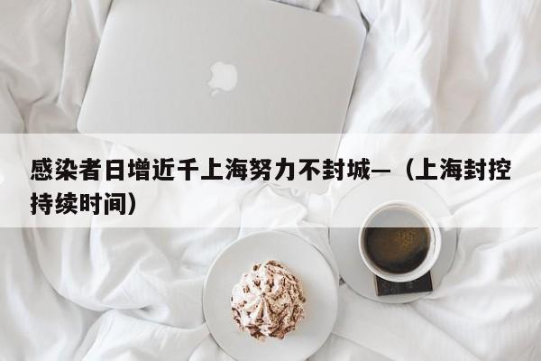 感染者日增近千上海努力不封城—(上海封控持续时间)