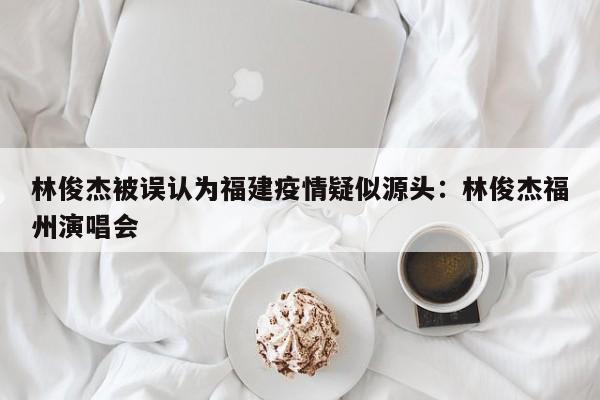 林俊杰被误认为福建疫情疑似源头：林俊杰福州演唱会