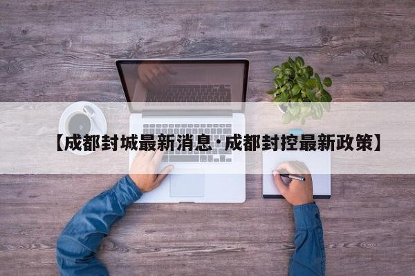 【成都封城最新消息·成都封控最新政策】