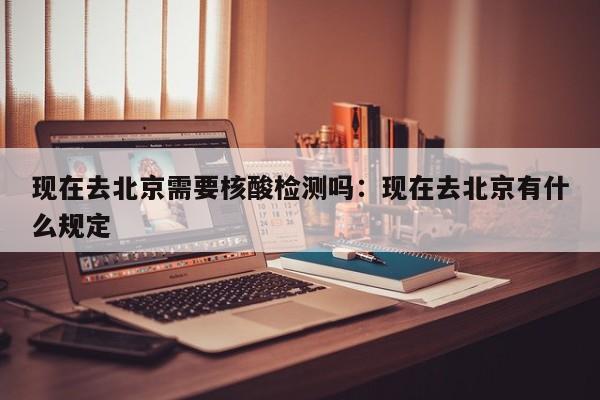 现在去北京需要核酸检测吗：现在去北京有什么规定
