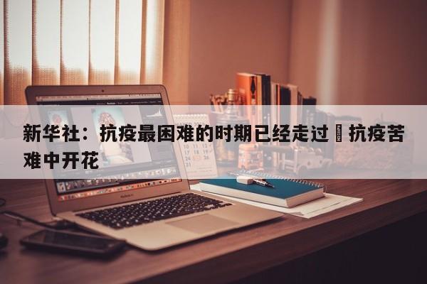 新华社：抗疫最困难的时期已经走过›抗疫苦难中开花