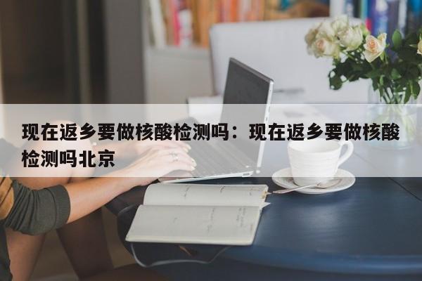 现在返乡要做核酸检测吗：现在返乡要做核酸检测吗北京