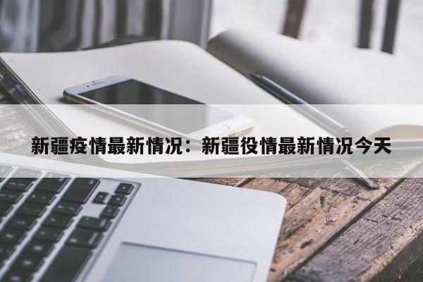 新疆疫情最新情况：新疆役情最新情况今天