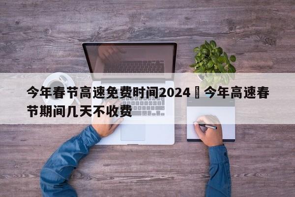 今年春节高速免费时间2024›今年高速春节期间几天不收费